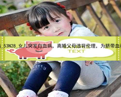 武汉在做代孕要请|6fR8j_53N28_女儿突发白血病，离婚父母违背伦理，为脐带血被