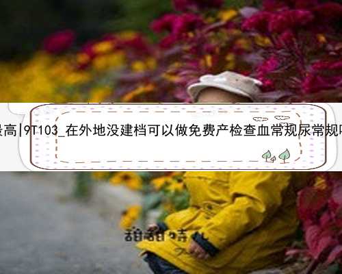 武汉哪个地方的代孕费最高|9T103_在外地没建档可以做免费产检查血常规尿常规