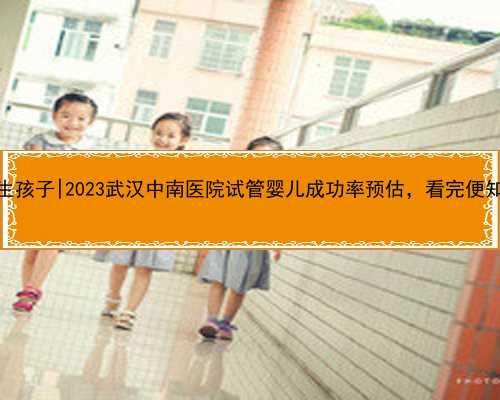 武汉医院代生孩子|2023武汉中南医院试管婴儿成功率预估，看完便知技术怎么样
